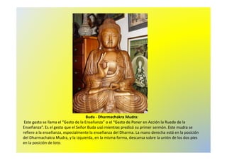 Buda - Dharmachakra Mudra: 
Este gesto se llama el “Gesto de la Enseñanza” o el “Gesto de Poner en Acción la Rueda de la 
Enseñanza”. Es el gesto que el Señor Buda usó mientras predicó su primer sermón. Este mudra se 
refiere a la enseñanza, especialmente la enseñanza del Dharma. La mano derecha está en la posición 
del Dharmachakra Mudra, y la izquierda, en la misma forma, descansa sobre la unión de los dos pies 
en la posición de loto. 
 