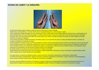 MUDRA DEL SABER Y LA SABIDURÍA 
Comienza buscando un lugar tranquilo y respira lentamente hasta que te sientas relajad@. 
Respira lenta y profundamente... sin prisas. Siente como la respiración llena de Luz y de Energías tu cuerpo. 
Una vez sientas tus Energías alineadas con la Luz comienza por frotar el dedo índice contra el dedo pulgar de la misma mano. A continuación une la 
punta del dedo índice con la punta del dedo pulgar. En ambas manos por igual. El resto de los dedos de la mano han ddee ppeerrmmaanneecceerr eexxtteennddiiddooss.. 
Coloca las mano con la forma del mudra sobre los muslos y busca en tu mente un estado de quietud. No pienses en nada. Ayúdate si lo sientes 
necesario con música de relajación. 
Una vez hayas alcanzado un estado de quietud y serenidad, inspira a la vez que llevas las manos a la altura del Chakra Corazón ( a la altura del 
corazón), sin deshacer el mudra de tus manos. 
Comienza entonces a realizar círculos con las manos desde las muñecas mientras extiendes los brazos al frente con la expiración, acerca de nuevo las 
manos al Chakra Corazón con la inspiración, realizando los círculos. A continuación extiende los brazos hacia arriba con la expiración y acércalos de 
nuevo al Chakra Corazón con la inspiración, después hacia abajo con la expiración y súbelos de nuevo al Chakra Corazón con la inspiración, ahora 
hacia atrás con la expiración y de nuevo hacia el Chakra Corazón con la inspiración. 
No olvides realizar los círculos con las manos lentamente en todos los recorridos. 
Puedes realizar este mudra tantas veces como te apetezca y puedes mantenerlo el tiempo que tu creas conveniente, lo puedes también realizar 
antes o después de otro mudra sanador que hayas elegido. 
En le plano físico, el mudra de la sabiduría ayuda en casos de insomnio, somnolencia, depresiones, estreñimiento e hipertensión. 
En el plano emocional y mental permite mejorar la memoria, aumenta la capacidad de concentración , ayuda a mantener la mente despejada y 
serena, ayuda a controlar las emociones, el estado de nerviosismo﻿y la ansiedad. 
Os animo a que practiquéis este mudra con constancia y os daréis cuenta que ya no dependeréis de sustancias químicas para poder dormir, ni 
dependeréis de ninguna otra sustancia que no seas tu mism@para poder controlar los estados de alteración emocional de tu cuerpo. 
 