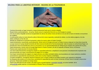 MUDRA PARA LA LIBERTAD INTERIOR - MUDRA DE LA TOLERANCIA 
Comienza buscando un lugar tranquilo y respira lentamente hasta que te sientas relajada. 
Respira lenta y profundamente... sin prisas. Siente como la respiración llena de Luz y de Energías tu cuerpo. 
Una vez te sienta relajad@comienza masajeándote los dorsos de ambas manos (el dorso es la cara de la mano en donde se encuentran 
llooss nnuuddiillllooss)).. 
A continuación coloca tu mano derecha sobre el dorso de la mano izquierda y extiende los dedos. Los dos dedos pulgares y los dos 
dedos meñiques se han de unir. 
Mantén los antebrazos en posición horizontal y coloca las manos sobre el Chakra Corazón. 
Inspira lentamente, suavemente, profundamente. Siente como la Energía entra por tu Chakra Corona y baja por tu Línea Hara (canal de 
Luz que recorre el cuerpo desde la Estrella del Alma hasta la Estrella de la Tierra) atravesando todo el cuerpo en vertical hasta llegar a la 
Estrella de la Tierra (la Estrella de la Tierra se encuentra a 15 cm aproximadamente por debajo de los Chakras de la planta de los pies). 
Expira lentamente y siente como la Energía llega hasta tu Chakra Corazón y de ahí se expande al Planeta Tierra, al Universo. 
Practica este mudra durante 15 minutos diarios. 
Con este mudra físicamente conseguirás ampliar tu capacidad pulmonar y ampliarás la zona pectoral. Inmediatamente respirarás más 
aire provocando una mayor concentración de oxígeno en tu sangre. 
Una mayor concentración de oxígeno en sangre provoca una mejor actividad celular, una musculatura con mayor potencia y también 
aumentarás tu capacidad de concentración, entre otras muchas mejoras a nivel físico. 
A niveles energéticos, conseguirás deshacer bloqueos que se hayan creado en el Chakra Corazón y por supuesto se desharán 
los bloqueos que existan en La Línea Hara, aumentará tu capacidad de sentir el Amor Universal, el Amor hacía tí mism@ y hacia otras 
personas. Potenciarás también tu Campo Astral. 
Espero que disfrutéis de este mudra y de todo lo que os puede aportar a vosotr@s mism@s, así como también de lo 
quevosotr@s podéis aportar a la Humanidad, al Planeta Tierra y al Universo. 
 