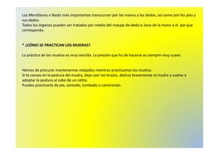 Los Meridianos o Nadis más importantes transcurren por las manos y los dedos, así como por los pies y 
sus dedos. 
Todos los órganos pueden ser tratados por medio del masaje de dedo o zona de la mano o el pie que 
corresponda. 
* ¿CÓMO SE PRACTICAN LOS MUDRAS? 
La práctica de los mudras es muy sencilla. La presión que ha de hacerse es siempre muy suave. 
Hemos de procurar mantenernos relajados mientras practicamos los mudras. 
Si te cansas en la postura del mudra, deja caer los brazos, deshaz brevemente el mudra y vuelve a 
adoptar la postura al cabo de un ratito. 
Puedes practicarlo de pie, sentado, tumbado o caminando. 
 