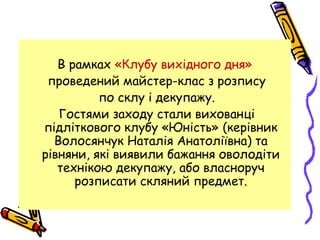 В рамках «Клубу вихідного дня»
проведений майстер-клас з розпису
по склу і декупажу.
Гостями заходу стали вихованці
підліткового клубу «Юність» (керівник
Волосянчук Наталія Анатоліївна) та
рівняни, які виявили бажання оволодіти
технікою декупажу, або власноруч
розписати скляний предмет.
 