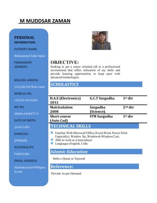 M MUDDSAR ZAMAN
JECTIVE
IVE
OBJECTIVE:
Seeking to get a career oriented job in a professional
environment that offers utilization of my skills and
provide learning opportunities to keep pace with
advanced technologies.
SCHOLASTICS
TECHNICAL SKILLS
Familiar With Microsoft Office (Excel,Word, Power Point
Especially), Window Xp ,Windows8,Windows7,etc.
Able to work as a team player
Languages (English, Urdu
Islamic Education
Hafiz e Quran in Tajweed
Reference:
Provide As per Demand.
D.A.E (Electronics)
2012
G.C.T Sargodha 1st div
Matriculation
2008
Sargodha
(Science).
2nd div
Short course
(Auto Cad)
ITM Sargodha 1st div
PERSONAL
INFORMATION
FATHER’S NAME:
Muhammad Zafar Iqbal
PERMANENT
ADDRESS:
MAILING ADRESS:
12-G/06 Pof Wah Cantt
MOBILEs NO.
+92314-4931694
NIC NO.
38404-6450477-9
DATE OF BIRTH:
23-03-1991
DOMICILE:
(PUNJAB)
NATIONALITY:
PAKISTANI
EMAIL ADDRESS:
Abubakarzafar99@gma
il.com
 