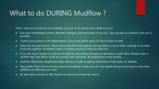 What to do DURING Mudflow ?
Here’s what you should do if a mudslide occurs or if you know one is likely to occur.
 Evacuate immediately. Inform affected neighbors and businesses if you can. Take any pets or livestock with you if
possible.
 Contact your police or fire department or your local public works to inform them as well.
 Listen for unusual sounds. These are sounds that may indicate moving debris, such as trees cracking or boulders
knocking together. Mudslides make a rumbling sound so listen for that too!
 If you are near a stream or channel, be alert for any sudden increase or decrease in water flow. Muddy water is
another sign that debris could be moving from upstream. Be prepared to move quickly.
 Look for tilted trees, telephones poles, fences, or walls as well as new holes or bare spots on hillsides.
 Stay awake. If you live in an area prone to mudslides make sure you stay awake during severe storms and when
wildfires are affecting your area.
 Be alert when driving as well. Roads may become blocked by debris.
 