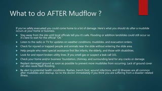 If you’ve safely evacuated you could come home to a lot of damage. Here’s what you should do after a mudslide
occurs at your home or business.
 Stay away from the site until local officials tell you it’s safe. Flooding or addition landslides could still occur so
it’s best to wait for the official “OK.”
 Listen to the radio or TV for updates on weather conditions, mudslides, and evacuation orders.
 Check for injured or trapped people and animals near the slide without entering the slide area.
 Help people who need special assistance first like infants, the elderly, and those with disabilities.
 Look for and report broken utility lines. If you smell gas or suspect a leak call 101.
 Check your home and/or business’ foundation, chimney, and surrounding land for any cracks or damage.
 Replant damaged ground as soon as possible to prevent more mudslides from occurring. Lack of ground cover
can also cause flash flooding.
 Be alert to potential health conditions. Rashes, trench foot, wound infections, and GI illnesses are all common
after mudslides and cleanup. Go to the doctor immediately if you think you are suffering from a disaster-related
illness.
What to do AFTER Mudflow ?
 