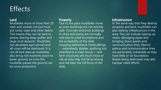 Effects
Land
Mudslides move at more than 20
mph and contain not just mud,
but rocks, trees and other debris.
This means they can rip land to
pieces, leaving deep gullies and
large mud deposits. Mudslides
can devastate agricultural land:
all crops will be destroyed. It is
not all bad news as mudslides
also bring rich nutrients down to
lower ground, so once the
mudslide passes the ground can
be more productive.
Property
Due to the pace mudslides move
at, even buildings are not entirely
safe. Concrete and brick buildings
in cities and towns are normally
safe due to solid foundations and
the probability of the slide
stopping beforehand. Outbuildings
-- watersheds, stables, anything not
attached to a main house -- and
farm structures are much more at
risk as they may not be as strong
and will bear the full force of the
slide.
Infrastructure
In the same way that they destroy
property and land, mudslides can
also destroy infrastructure in the
area. This can include ripping up
roads, damaging pipes and
bringing down power and
communication lines. Electric
pylons and communication lines
are particularly vulnerable as they
have little or no foundation.
Roads being destroyed may also
hamper relief efforts.
 