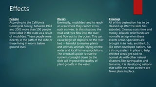 Effects
People
According to the California
Geological Survey, between 1978
and 2003 more than 100 people
were killed in the state as a result
of mudslides. These people were
directly in the path of the slide or
those living in rooms below
ground level.
Rivers
Eventually, mudslides tend to reach
an area where they cannot cross,
such as rivers. In this situation, the
mud and rock flow into the river
and flow out to the ocean. This can
cause large silt deposits on the river
bed -- harmful to marine plants
and animals, animals relying on the
water and local human populations.
The eventual upside is that the
nutrients brought down by the
slide will improve the quality of
plant growth in the water.
Cleanup
All of this destruction has to be
cleaned up after the slide has
subsided. Cleanup costs time and
money. Disaster relief funds are
normally set up when these
events occur. Specialists are
brought in to help, and the U.S.,
like other developed nations, has
a strong system in place to help
affected areas get back to
normal. As with other natural
disasters, like earthquakes and
tsunamis, it is developing nations
that suffer the most as there are
fewer plans in place.
 