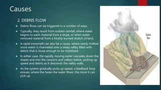 Causes
2. DEBRIS FLOW
 Debris flows can be triggered in a number of ways.
 Typically, they result from sudden rainfall, where water
begins to wash material from a slope, or when water
removed material from a freshly burned stretch of land.
 A rapid snowmelt can also be a cause, where newly-melted
snow water is channeled over a steep valley filled with
debris that is loose enough to be mobilized.
 In either case, the rapidly moving water cascades down the
slopes and into the canyons and valleys below, picking up
speed and debris as it descends the valley walls.
 As the system gradually picks up speed, a feedback loop
ensues, where the faster the water flows, the more it can
pick up.
 