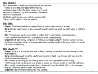 SOIL SOURCE
•Mud required for building can be taken from the plot itself.
•The soil is collected after depth of 60cms only.
•As the top layer is full of organic matter, it isn’t used.
•Below it is sand and clay which are dug out in heaps.
•Do not use hard rock.
•Soil to be used should be devoid of organic matter.
•Top should be replaced after excavating.
SOIL TYPE
• Gravel: Small pieces of stone varying from the size of a pea to that of an egg.
• Sand: Similar small pieces of stone (usually quartz), which are small but each grain, is visible to
the eye.
• Silt: The same as sand except that it is so fine that you cannot see individual grains.
• Clay: Soils that stick when wet - but very hard when completely dry.
• Organic Soil: Soil mainly composed of rotting, decomposing organic matters such as leaves,
plants and vegetable matter. It is spongy when wet, usually smells of decaying matter, is dark in
color and usually damp.
SOIL USABILITY
• Gravel: alone is of no use for mud wall building - the tiny lumps of stone have nothing to bind
them together.
• Sand: similar to gravel, it is of no use for wall making by itself - but if mixed with clay, it is the
ideal mud wall building soil.
• Silt: by itself is also no good for building walls. It will hold together but is not strong.
Furthermore, it will not compact so it is also of no use for pressed blocks or rammed earthwork.
• Clay: can be rammed or compressed but in drying out they often shrink. During the monsoon
they get damp and expand again and crack form.
• Organic Soils: are mainly useless for wall building. 4
 