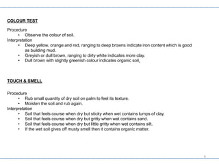 COLOUR TEST
Procedure
• Observe the colour of soil.
Interpretation
• Deep yellow, orange and red, ranging to deep browns indicate iron content which is good
as building mud.
• Greyish or dull brown, ranging to dirty white indicates more clay.
• Dull brown with slightly greenish colour indicates organic soil.
TOUCH & SMELL
Procedure
• Rub small quantity of dry soil on palm to feel its texture.
• Moisten the soil and rub again.
Interpretation
• Soil that feels course when dry but sticky when wet contains lumps of clay.
• Soil that feels course when dry but gritty when wet contains sand.
• Soil that feels course when dry but little gritty when wet contains silt.
• If the wet soil gives off musty smell then it contains organic matter.
6
 