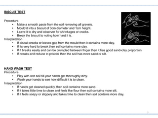 BISCUIT TEST
Procedure
• Make a smooth paste from the soil removing all gravels.
• Mould it into a biscuit of 3cm diameter and 1cm height.
• Leave it to dry and observer for shrinkages or cracks.
• Break the biscuit to noting how hard it is.
Interpretation
• If biscuit cracks or leaves gap from the mould then it contains more clay.
• If its very hard to break then soil contains more clay.
• If it breaks easily and can be crumpled between finger then it has good sand-clay proportion.
• If breaks and reduce to powder then the soil has more sand or silt.
HAND WASH TEST
Procedure
• Play with wet soil till your hands get thoroughly dirty.
• Wash your hands to see how difficult it is to clean.
Interpretation
• If hands get cleaned quickly, then soil contains more sand.
• If it takes little time to clean and feels like flour then soil contains more silt.
• If it feels soapy or slippery and takes time to clean then soil contains more clay.
7
 