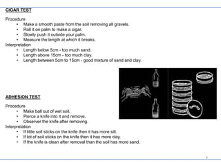 CIGAR TEST
Procedure
• Make a smooth paste from the soil removing all gravels.
• Roll it on palm to make a cigar.
• Slowly push it outside your palm.
• Measure the length at which it breaks.
Interpretation
• Length below 5cm - too much sand.
• Length above 15cm - too much clay.
• Length between 5cm to 15cm - good mixture of sand and clay.
ADHESION TEST
Procedure
• Make ball out of wet soil.
• Pierce a knife into it and remove.
• Observer the knife after removing.
Interpretation
• If little soil sticks on the knife then it has more silt.
• If lot of soil sticks on the knife then it has more clay.
• If the knife is clean after removal than the soil has more sand.
8
 