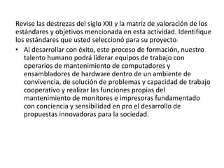 Revise las destrezas del siglo XXI y la matriz de valoración de los
estándares y objetivos mencionada en esta actividad. Identifique
los estándares que usted seleccionó para su proyecto:
• Al desarrollar con éxito, este proceso de formación, nuestro
talento humano podrá liderar equipos de trabajo con
operarios de mantenimiento de computadores y
ensambladores de hardware dentro de un ambiente de
convivencia, de solución de problemas y capacidad de trabajo
cooperativo y realizar las funciones propias del
mantenimiento de monitores e impresoras fundamentado
con conciencia y sensibilidad en pro el desarrollo de
propuestas innovadoras para la sociedad.
 