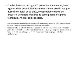 • Con las destrezas del siglo XXI proyectadas en mente, idee
algunos tipos de actividades centradas en el estudiante que
desee incorporar en su clase, independientemente del
proyecto. Considere maneras de cómo podría integrar la
tecnología. Anote sus ideas abajo.
• Diseñando una respuesta programática donde los procedimientos de eléctrico o mecánico,
conlleve a procedimientos de mantenimiento de alta calidad.
• Los estudiantes se enfrentarán a casos reales o de estudio, que podrán ser resueltos con
proyectos enmarcados en actividades de aprendizaje activas que propicien la autonomía, la
toma de decisiones, la búsqueda de información, el trabajo en grupo y el trabajo
colaborativo.
 