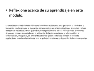 • Reflexione acerca de su aprendizaje en este
módulo.
La capacitación está entrada en la construcción de autonomía para garantizar la calidad de la
formación en el marco de la formación por competencias, el aprendizaje por proyectos y el uso
de técnicas didácticas activas que estimulan el pensamiento para la resolución de problemas
simulados y reales; soportadas en el utilización de las tecnologías de la información y la
comunicación, integradas, en ambientes abiertos que en todo caso recrean el contexto
productivo y vinculan al estudiante con la realidad cotidiana y el desarrollo de las competencias.
 