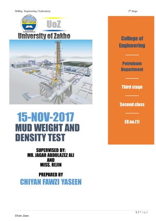 Drilling Enginnering I Laboratory 3rd Stage
1 | P a g e
Chian.Zaxo
15-NOV-2017
MUD WEIGHT AND
DENSITY TEST
SUPERVISED BY:
MR. JAGAR ABDULAZEZ ALI
AND
MISS. REJIN
PREPARED BY
CHIYAN FAWZI YASEEN
College of
Engineering
Petroleum
Department
Third stage
Second class
EXno.(1)
 