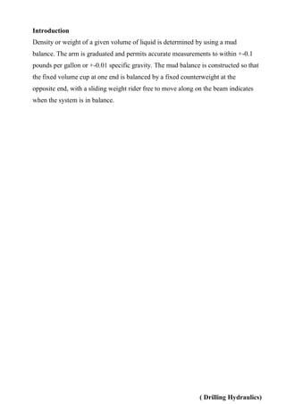 ( Drilling Hydraulics)
Introduction
Density or weight of a given volume of liquid is determined by using a mud
balance. The arm is graduated and permits accurate measurements to within +-0.1
pounds per gallon or +-0.01 specific gravity. The mud balance is constructed so that
the fixed volume cup at one end is balanced by a fixed counterweight at the
opposite end, with a sliding weight rider free to move along on the beam indicates
when the system is in balance.
 
