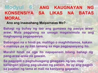 Modyul

6:

KONSENSIYA
MORAL

ANG KAUGNAYAN NG
SA LIKAS NA BATAS

Ano ang Inaasahang Maipamalas Mo?
Bahagi ng buhay ng tao ang gumawa ng pasiya arawaraw. Mula paggising sa umaga magsisimula na ang
maghapong pagpapasiya.
Babangon na o hindi pa, maliligo o maghihilamos, kakain
o mamaya pa ay ilan lamang sa mga pagpapasyang ito.
Marahil hindi na nga ito napapansin bilang bahagi ng
pang-araw-araw na gawain.
Sa pagpipili o paghuhusgang ginagawa ng tao, may
kailangan siyang pag-ukulan ng pansin, Ito ay ang pagpili
sa pagitan ng tama at mali na kaniyang gagawin.

 