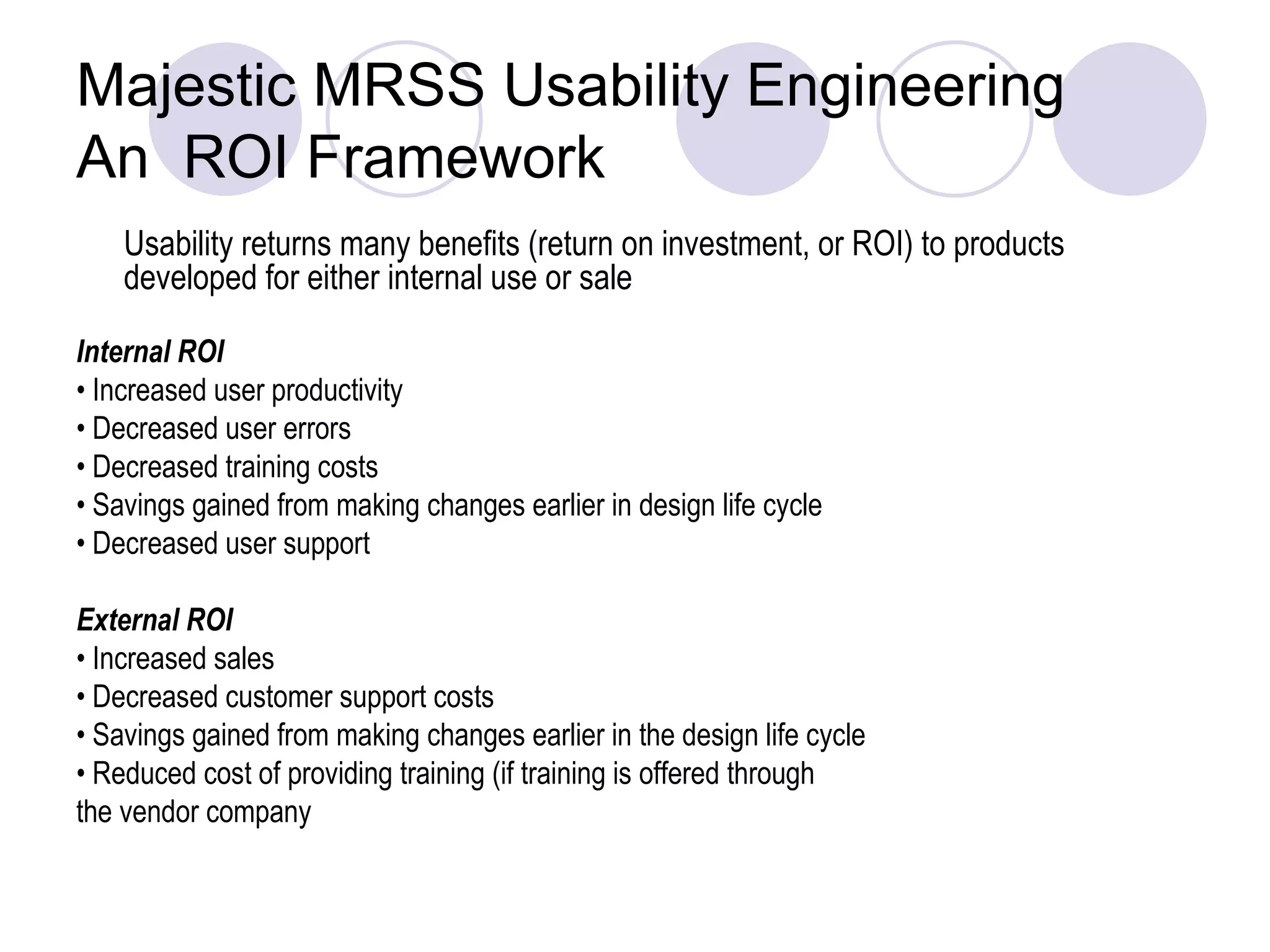 Majestic MRSS Usability Engineering  An  ROI Framework Usability returns many benefits (return on investment, or ROI) to products developed for either internal use or sale  Internal ROI •  Increased user productivity •  Decreased user errors •  Decreased training costs •  Savings gained from making changes earlier in design life cycle •  Decreased user support External ROI •  Increased sales •  Decreased customer support costs •  Savings gained from making changes earlier in the design life cycle •  Reduced cost of providing training (if training is offered through the vendor company  