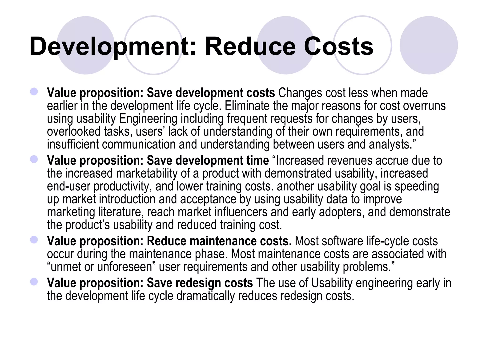 Development: Reduce Costs Value proposition: Save development costs  Changes cost less when made earlier in the development life cycle. Eliminate the major reasons for cost overruns using usability Engineering including frequent requests for changes by users, overlooked tasks, users’ lack of understanding of their own requirements, and insufficient communication and understanding between users and analysts.” Value proposition: Save development time  “Increased revenues accrue due to the increased marketability of a product with demonstrated usability, increased end-user productivity, and lower training costs. another usability goal is speeding up market introduction and acceptance by using usability data to improve marketing literature, reach market influencers and early adopters, and demonstrate the product’s usability and reduced training cost. Value proposition: Reduce maintenance costs.  Most software life-cycle costs occur during the maintenance phase. Most maintenance costs are associated with “unmet or unforeseen” user requirements and other usability problems.” Value proposition: Save redesign costs  The use of Usability engineering early in the development life cycle dramatically reduces redesign costs. 