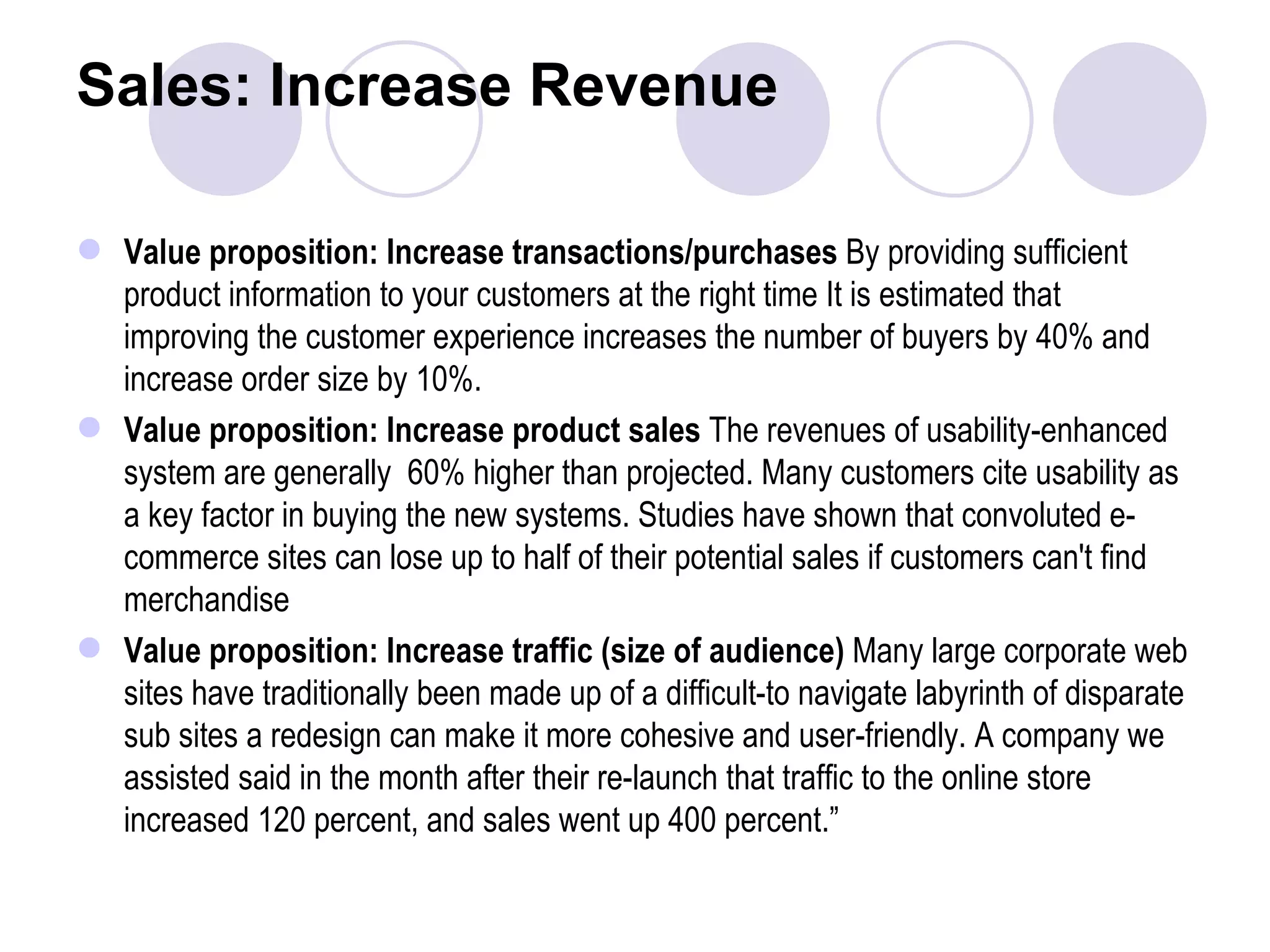 Sales: Increase Revenue Value proposition: Increase transactions/purchases  By providing sufficient product information to your customers at the right time It is estimated that improving the customer experience increases the number of buyers by 40% and increase order size by 10%. Value proposition: Increase product sales  The revenues of usability-enhanced system are generally  60% higher than projected. Many customers cite usability as a key factor in buying the new systems. Studies have shown that convoluted e-commerce sites can lose up to half of their potential sales if customers can't find merchandise Value proposition: Increase traffic (size of audience)  Many large corporate web sites have traditionally been made up of a difficult-to navigate labyrinth of disparate sub sites a redesign can make it more cohesive and user-friendly. A company we assisted said in the month after their re-launch that traffic to the online store increased 120 percent, and sales went up 400 percent.” 