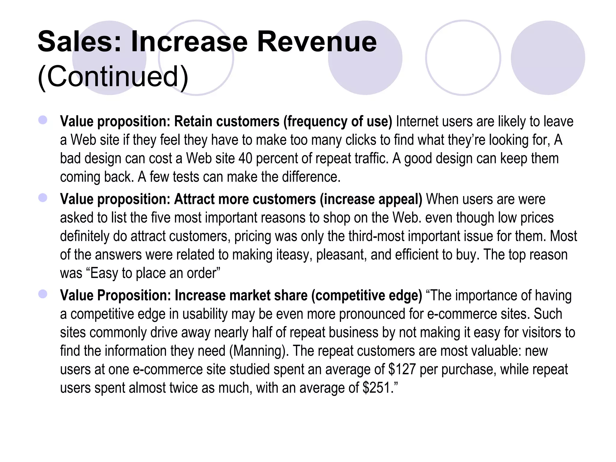 Sales: Increase Revenue (Continued) Value proposition: Retain customers (frequency of use)  Internet users are likely to leave a Web site if they feel they have to make too many clicks to find what they’re looking for, A bad design can cost a Web site 40 percent of repeat traffic. A good design can keep them coming back. A few tests can make the difference. Value proposition: Attract more customers (increase appeal)  When users are were asked to list the five most important reasons to shop on the Web. even though low prices definitely do attract customers, pricing was only the third-most important issue for them. Most of the answers were related to making iteasy, pleasant, and efficient to buy. The top reason was “Easy to place an order” Value Proposition: Increase market share (competitive edge)  “The importance of having a competitive edge in usability may be even more pronounced for e-commerce sites. Such sites commonly drive away nearly half of repeat business by not making it easy for visitors to find the information they need (Manning). The repeat customers are most valuable: new users at one e-commerce site studied spent an average of $127 per purchase, while repeat users spent almost twice as much, with an average of $251.” 