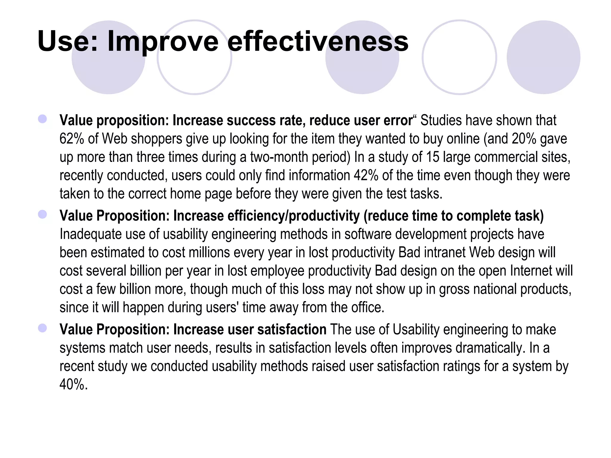 Use: Improve effectiveness Value proposition: Increase success rate, reduce user error “ Studies have shown that 62% of Web shoppers give up looking for the item they wanted to buy online (and 20% gave up more than three times during a two-month period) In a study of 15 large commercial sites, recently conducted, users could only find information 42% of the time even though they were taken to the correct home page before they were given the test tasks. Value Proposition: Increase efficiency/productivity (reduce time to complete task)  Inadequate use of usability engineering methods in software development projects have been estimated to cost millions every year in lost productivity Bad intranet Web design will cost several billion per year in lost employee productivity Bad design on the open Internet will cost a few billion more, though much of this loss may not show up in gross national products, since it will happen during users' time away from the office. Value Proposition: Increase user satisfaction  The use of Usability engineering to make systems match user needs, results in satisfaction levels often improves dramatically. In a recent study we conducted usability methods raised user satisfaction ratings for a system by 40%. 