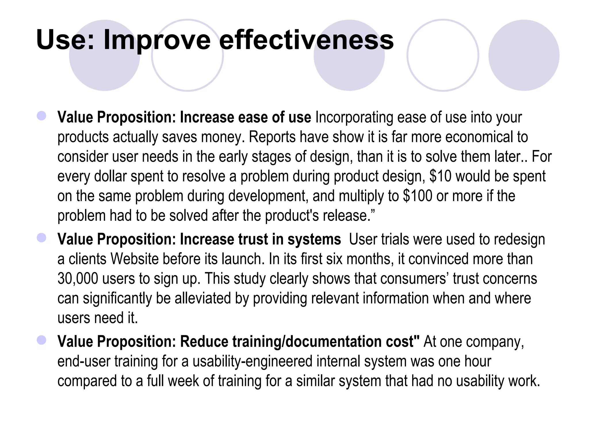 Use: Improve effectiveness Value Proposition: Increase ease of use  Incorporating ease of use into your products actually saves money. Reports have show it is far more economical to consider user needs in the early stages of design, than it is to solve them later.. For every dollar spent to resolve a problem during product design, $10 would be spent on the same problem during development, and multiply to $100 or more if the problem had to be solved after the product's release.” Value Proposition: Increase trust in systems  User trials were used to redesign a clients Website before its launch. In its first six months, it convinced more than 30,000 users to sign up. This study clearly shows that consumers’ trust concerns can significantly be alleviated by providing relevant information when and where users need it. Value Proposition: Reduce training/documentation cost&quot;  At one company, end-user training for a usability-engineered internal system was one hour compared to a full week of training for a similar system that had no usability work.  