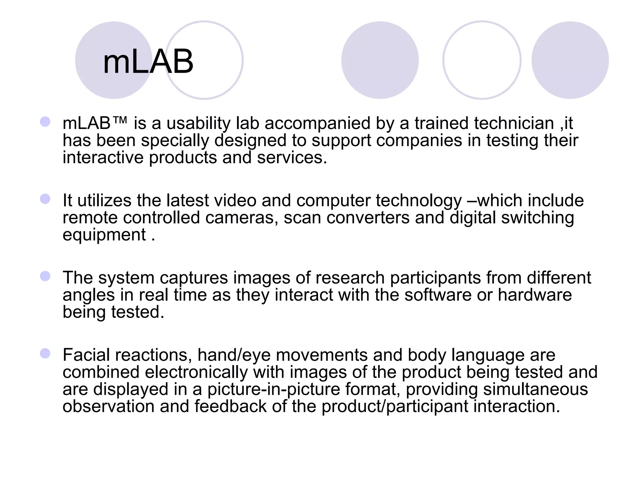 mLAB mLAB™ is a usability lab accompanied by a trained technician ,it  has been specially designed to support companies in testing their interactive products and services.  It utilizes the latest video and computer technology –which include remote controlled cameras, scan converters and digital switching equipment .  The system captures images of research participants from different angles in real time as they interact with the software or hardware being tested.  Facial reactions, hand/eye movements and body language are combined electronically with images of the product being tested and are displayed in a picture-in-picture format, providing simultaneous observation and feedback of the product/participant interaction.  