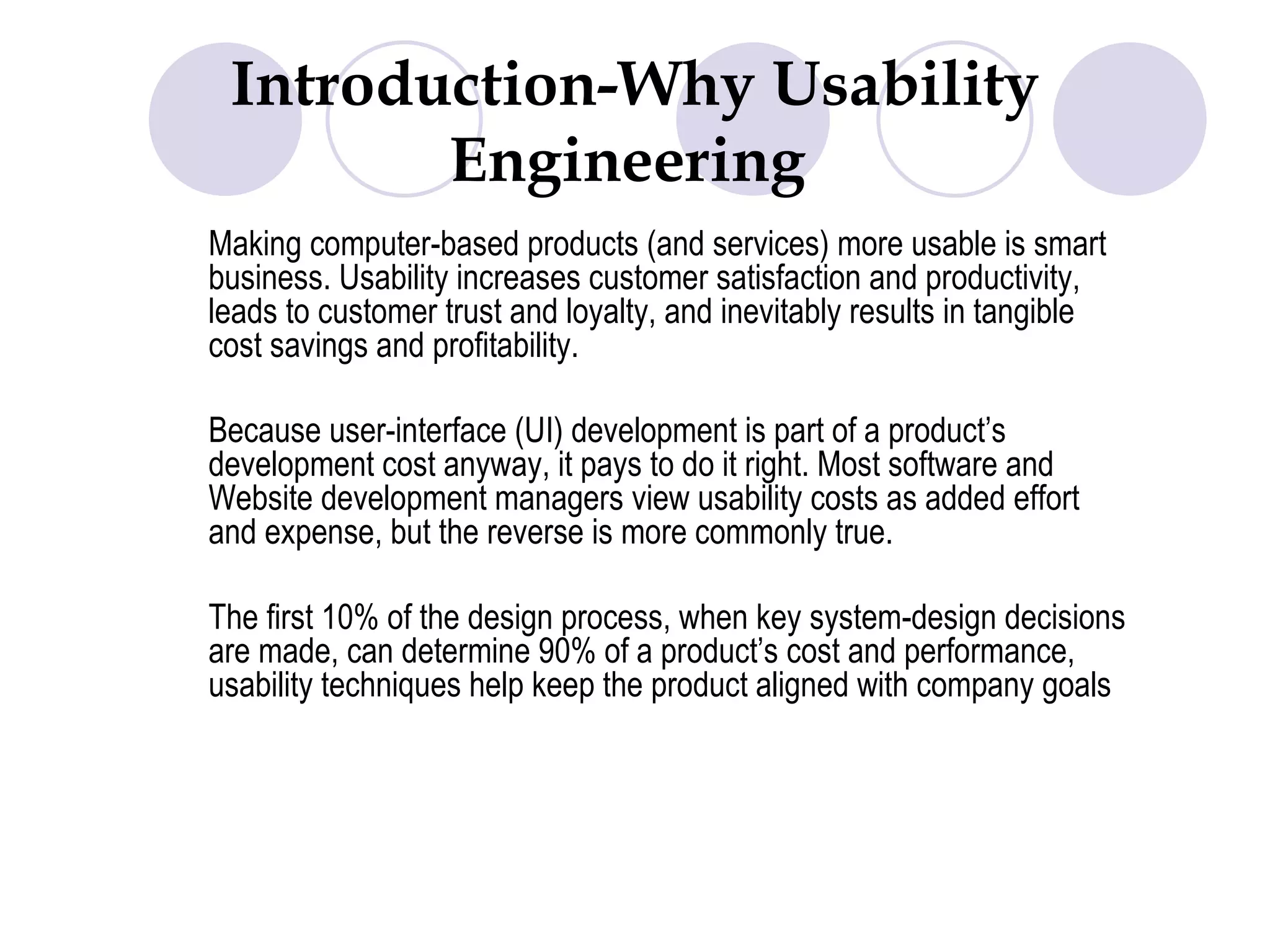Introduction-Why Usability Engineering  Making computer-based products (and services) more usable is smart business. Usability increases customer satisfaction and productivity, leads to customer trust and loyalty, and inevitably results in tangible cost savings and profitability.  Because user-interface (UI) development is part of a product’s development cost anyway, it pays to do it right. Most software and Website development managers view usability costs as added effort and expense, but the reverse is more commonly true.  The first 10% of the design process, when key system-design decisions are made, can determine 90% of a product’s cost and performance, usability techniques help keep the product aligned with company goals 