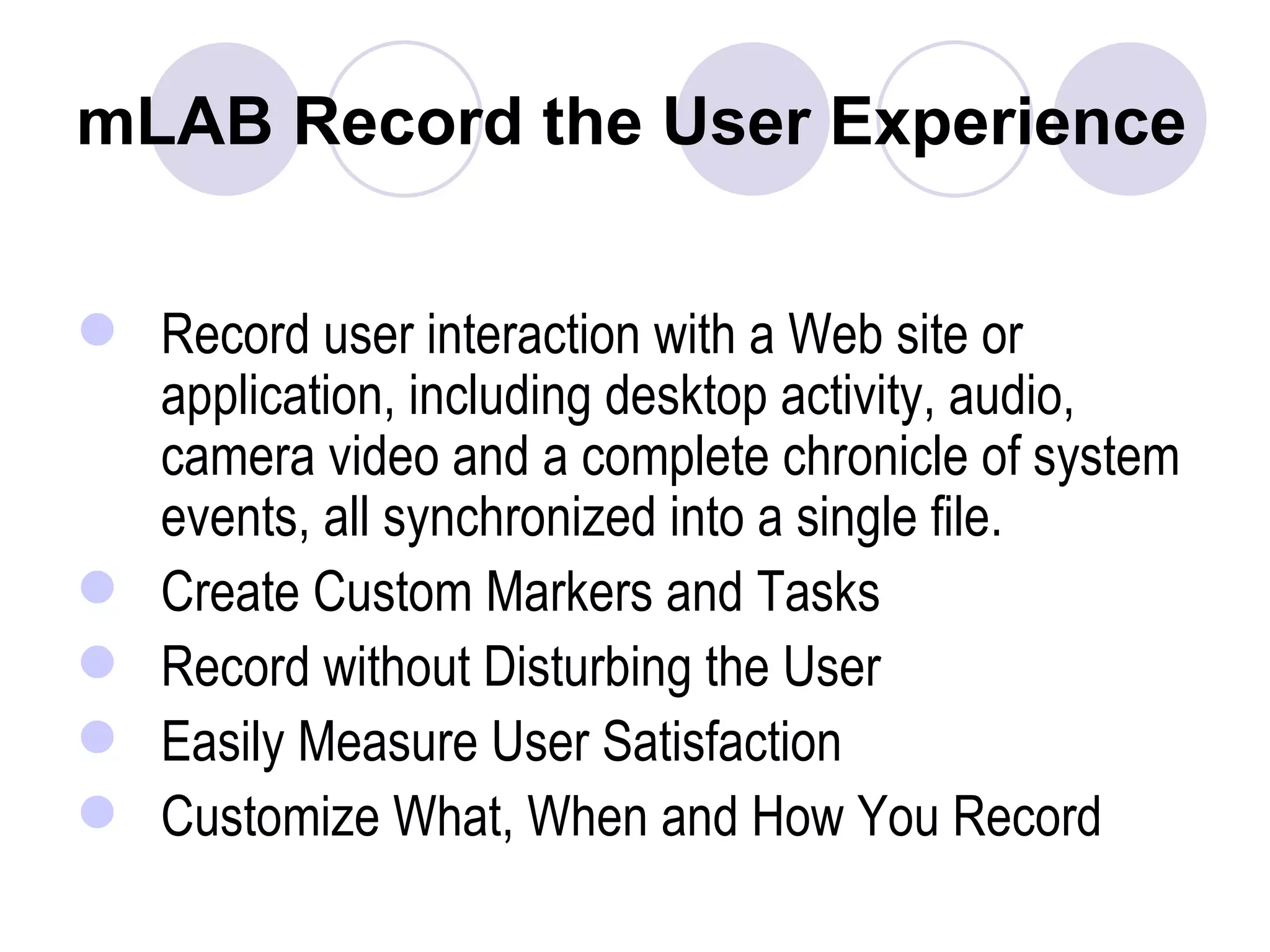 mLAB Record the User Experience Record user interaction with a Web site or application, including desktop activity, audio, camera video and a complete chronicle of system events, all synchronized into a single file. Create Custom Markers and Tasks  Record without Disturbing the User  Easily Measure User Satisfaction  Customize What, When and How You Record   