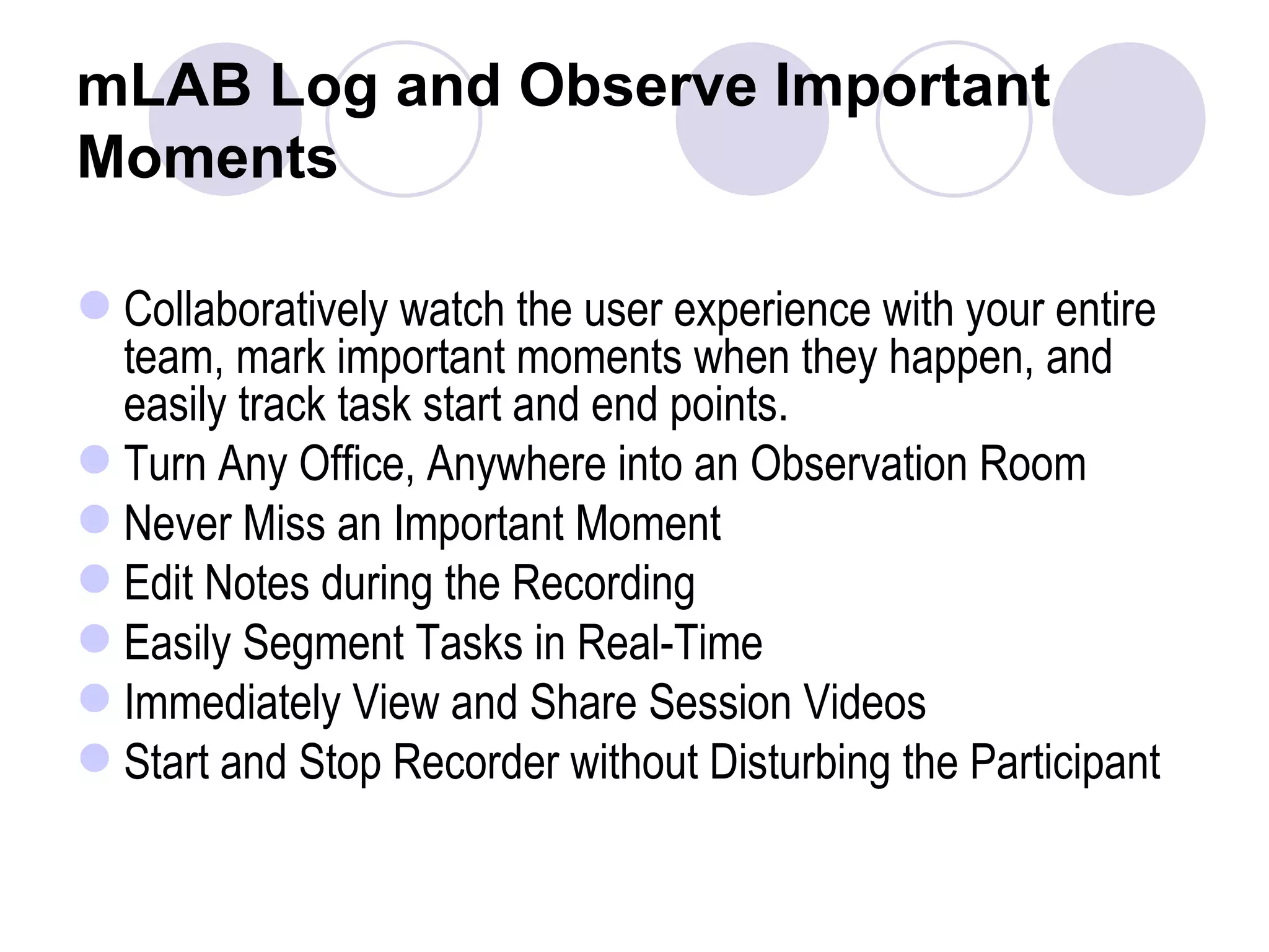 mLAB Log and Observe Important Moments Collaboratively watch the user experience with your entire team, mark important moments when they happen, and easily track task start and end points. Turn Any Office, Anywhere into an Observation Room  Never Miss an Important Moment  Edit Notes during the Recording  Easily Segment Tasks in Real-Time  Immediately View and Share Session Videos  Start and Stop Recorder without Disturbing the Participant  