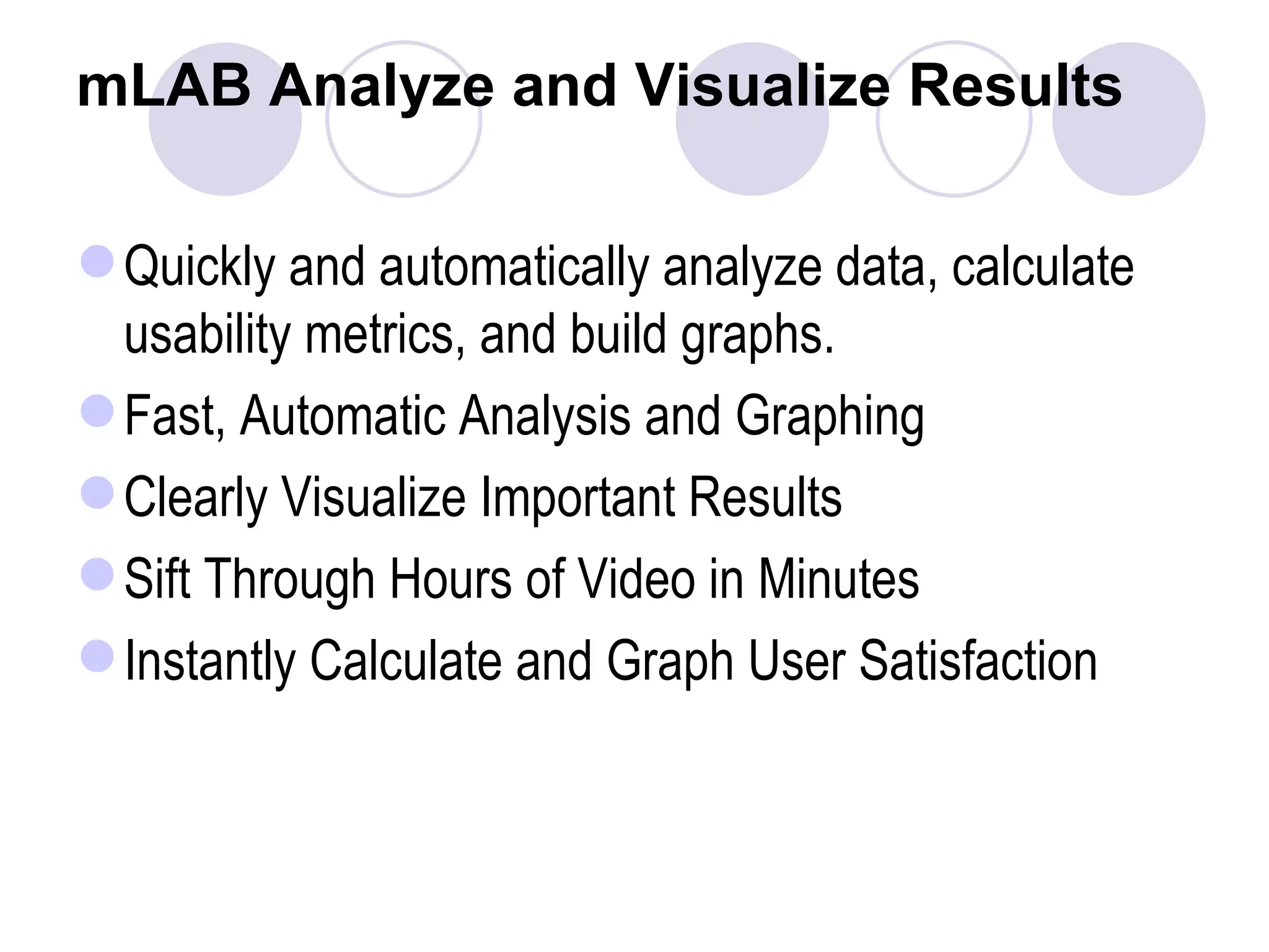 mLAB Analyze and Visualize Results Quickly and automatically analyze data, calculate usability metrics, and build graphs. Fast, Automatic Analysis and Graphing  Clearly Visualize Important Results  Sift Through Hours of Video in Minutes  Instantly Calculate and Graph User Satisfaction   