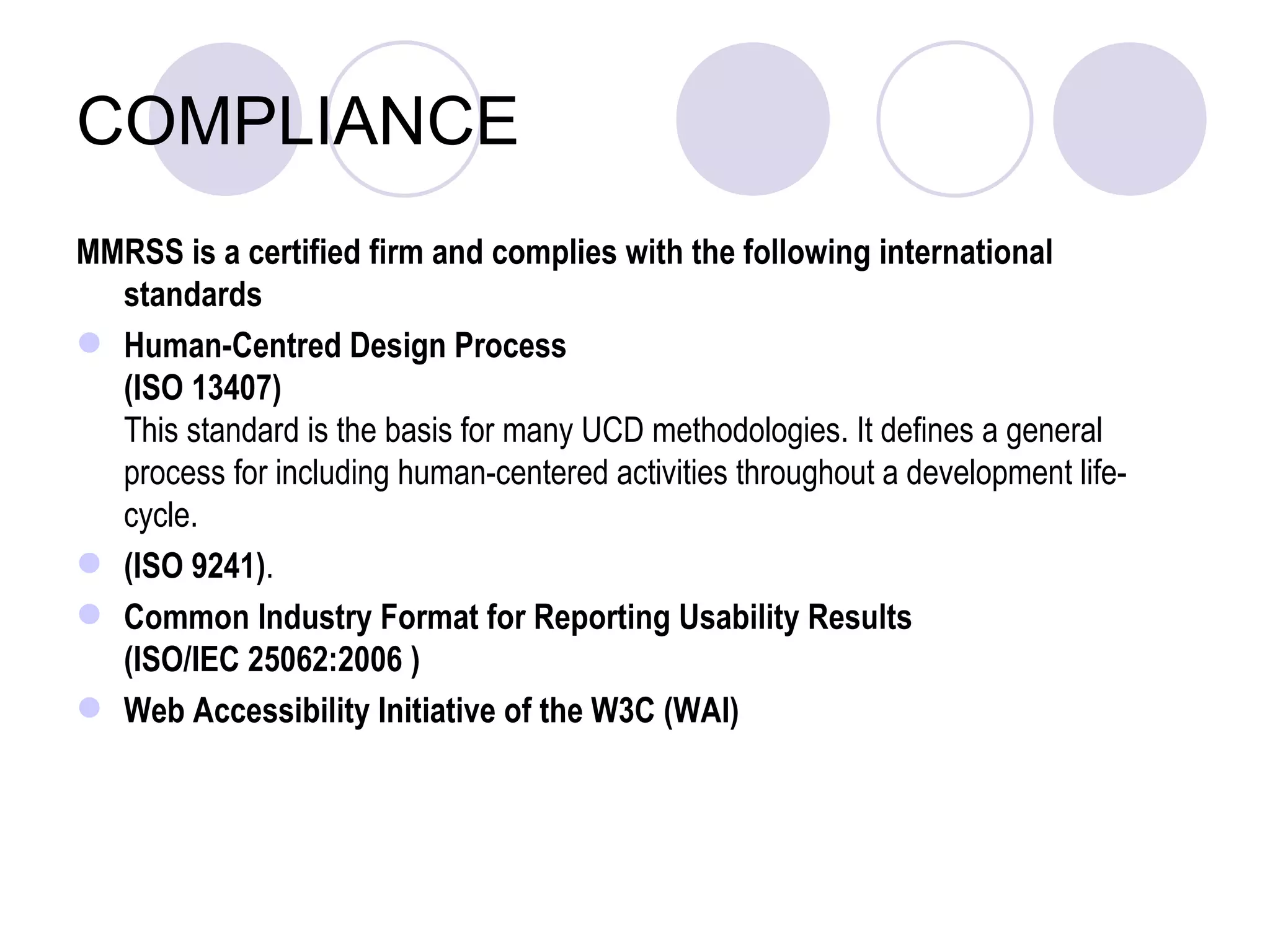 COMPLIANCE MMRSS is a certified firm and complies with the following international standards Human-Centred Design Process  (ISO 13407) This standard is the basis for many UCD methodologies. It defines a general process for including human-centered activities throughout a development life-cycle.  (ISO 9241) .  Common Industry Format for Reporting Usability Results  (ISO/IEC 25062:2006 ) Web Accessibility Initiative of the W3C (WAI) 