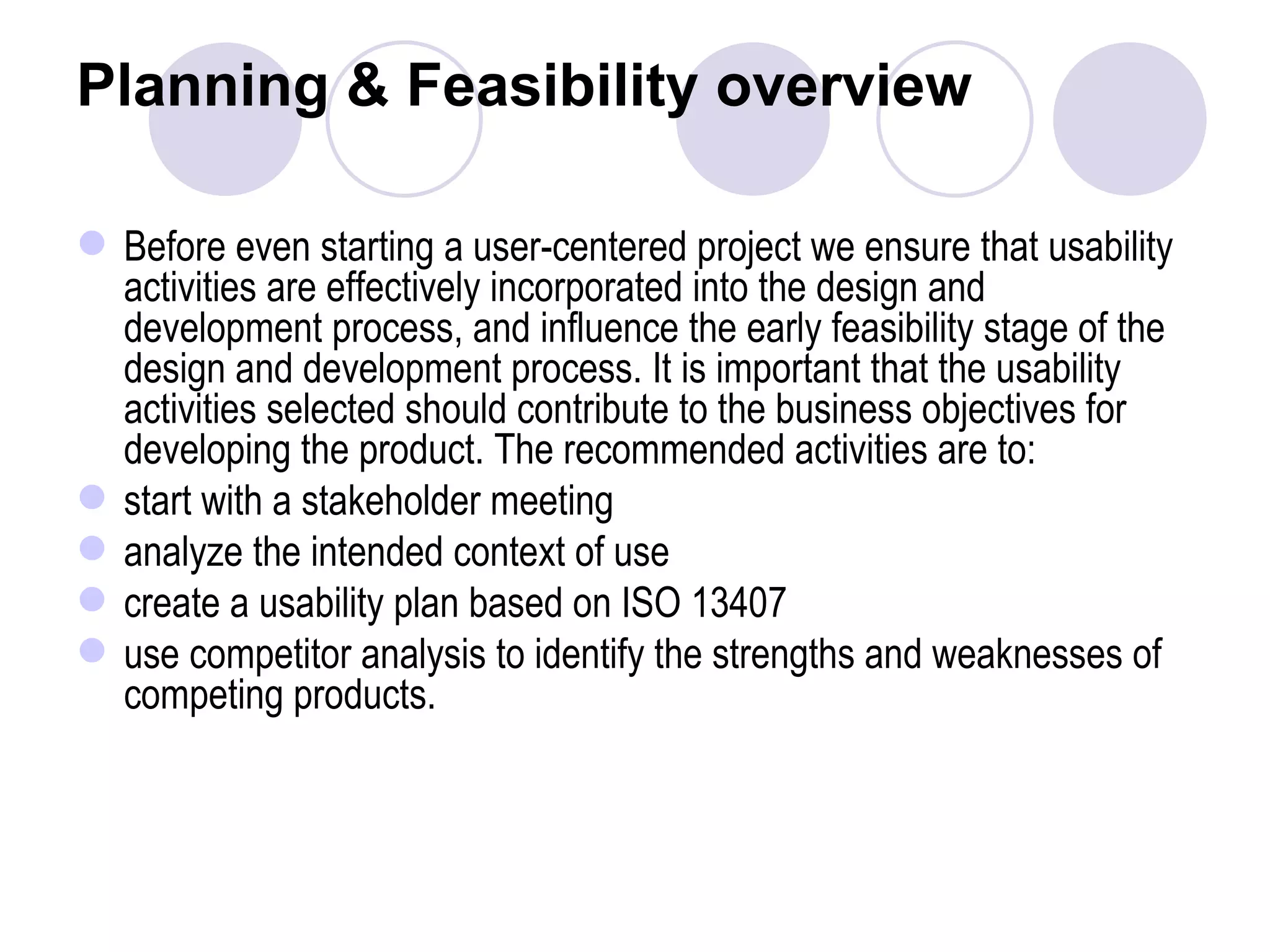 Planning & Feasibility overview  Before even starting a user-centered project we ensure that usability activities are effectively incorporated into the design and development process, and influence the early feasibility stage of the design and development process. It is important that the usability activities selected should contribute to the business objectives for developing the product. The recommended activities are to: start with a stakeholder meeting  analyze the intended context of use create a usability plan based on ISO 13407 use competitor analysis to identify the strengths and weaknesses of competing products.  