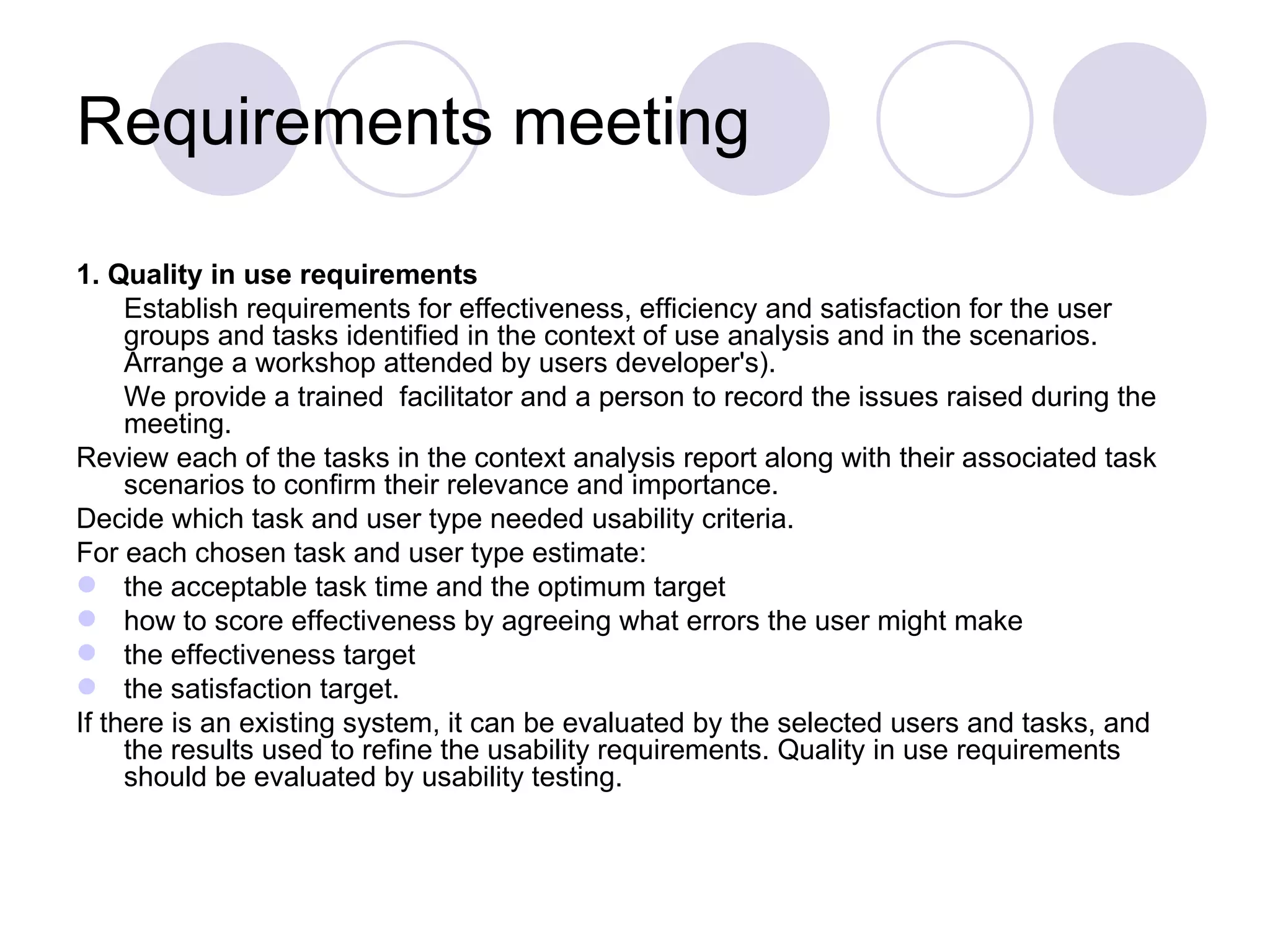 Requirements meeting  1. Quality in use requirements  Establish requirements for effectiveness, efficiency and satisfaction for the user groups and tasks identified in the context of use analysis and in the scenarios. Arrange a workshop attended by users developer's).  We provide a trained  facilitator and a person to record the issues raised during the meeting. Review each of the tasks in the context analysis report along with their associated task scenarios to confirm their relevance and importance.  Decide which task and user type needed usability criteria.  For each chosen task and user type estimate: the acceptable task time and the optimum target  how to score effectiveness by agreeing what errors the user might make  the effectiveness target  the satisfaction target.  If there is an existing system, it can be evaluated by the selected users and tasks, and the results used to refine the usability requirements. Quality in use requirements should be evaluated by usability testing. 