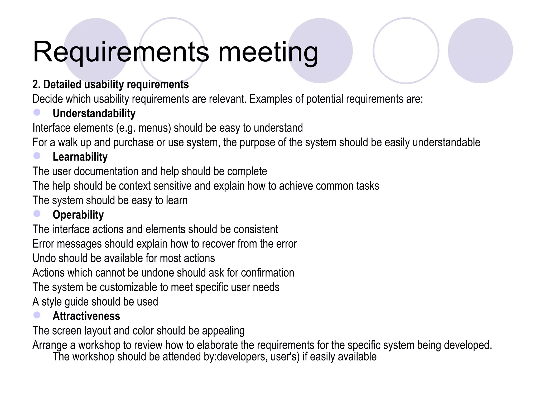 Requirements meeting 2. Detailed usability requirements  Decide which usability requirements are relevant. Examples of potential requirements are: Understandability Interface elements (e.g. menus) should be easy to understand  For a walk up and purchase or use system, the purpose of the system should be easily understandable  Learnability The user documentation and help should be complete  The help should be context sensitive and explain how to achieve common tasks  The system should be easy to learn  Operability The interface actions and elements should be consistent  Error messages should explain how to recover from the error  Undo should be available for most actions  Actions which cannot be undone should ask for confirmation  The system be customizable to meet specific user needs  A style guide should be used  Attractiveness The screen layout and color should be appealing  Arrange a workshop to review how to elaborate the requirements for the specific system being developed. The workshop should be attended by:developers, user's) if easily available  