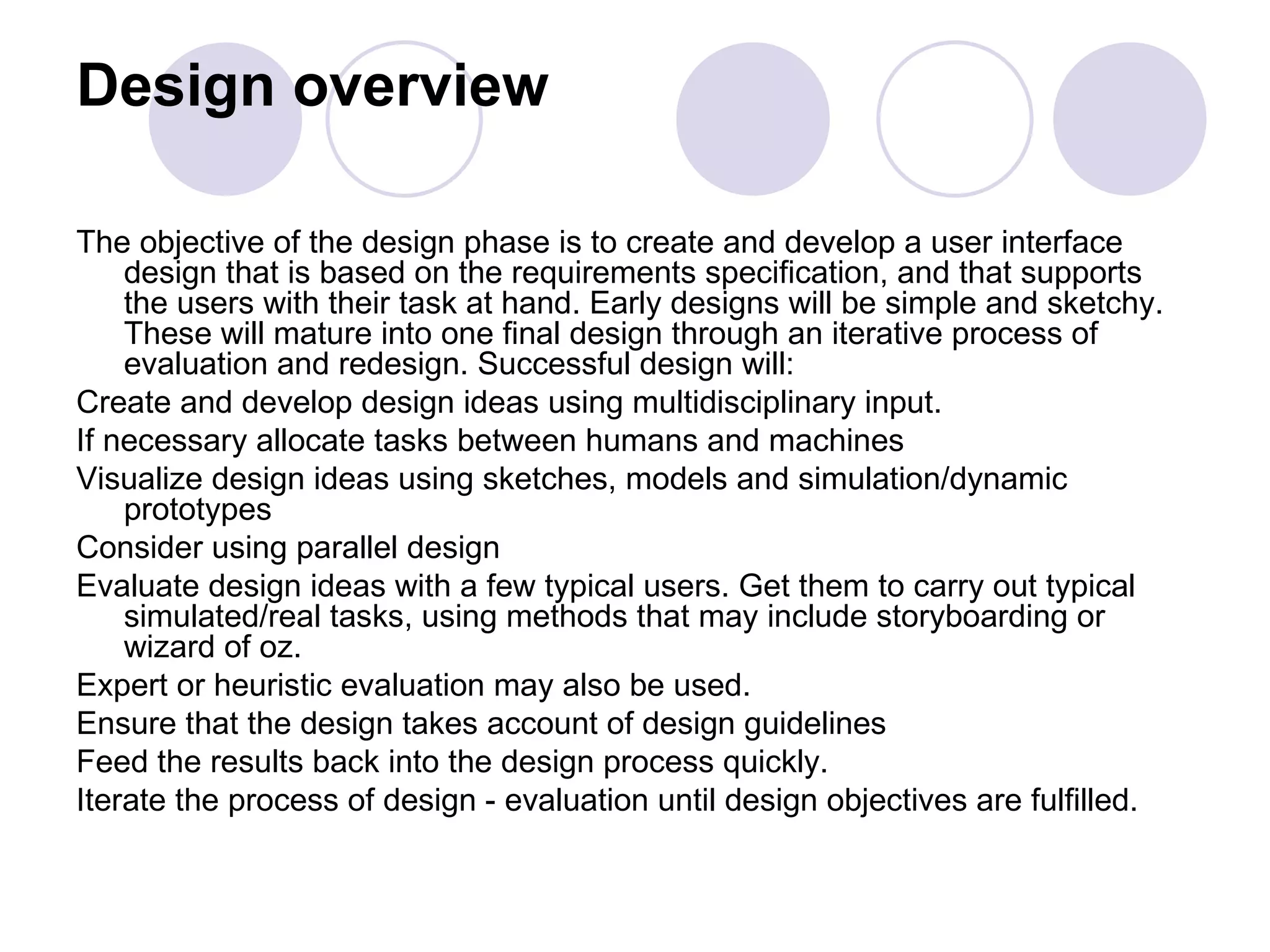 Design overview The objective of the design phase is to create and develop a user interface design that is based on the requirements specification, and that supports the users with their task at hand. Early designs will be simple and sketchy. These will mature into one final design through an iterative process of evaluation and redesign. Successful design will: Create and develop design ideas using multidisciplinary input.  If necessary allocate tasks between humans and machines  Visualize design ideas using sketches, models and simulation/dynamic prototypes  Consider using parallel design  Evaluate design ideas with a few typical users. Get them to carry out typical simulated/real tasks, using methods that may include storyboarding or wizard of oz.  Expert or heuristic evaluation may also be used.  Ensure that the design takes account of design guidelines Feed the results back into the design process quickly.  Iterate the process of design - evaluation until design objectives are fulfilled.  