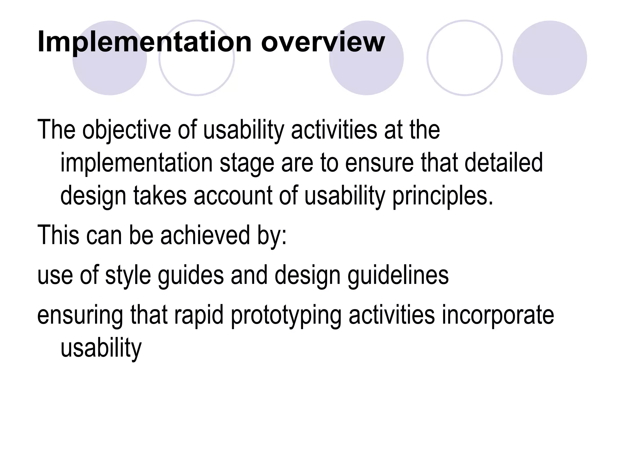 Implementation overview The objective of usability activities at the implementation stage are to ensure that detailed design takes account of usability principles. This can be achieved by: use of style guides and design guidelines ensuring that rapid prototyping activities incorporate usability  