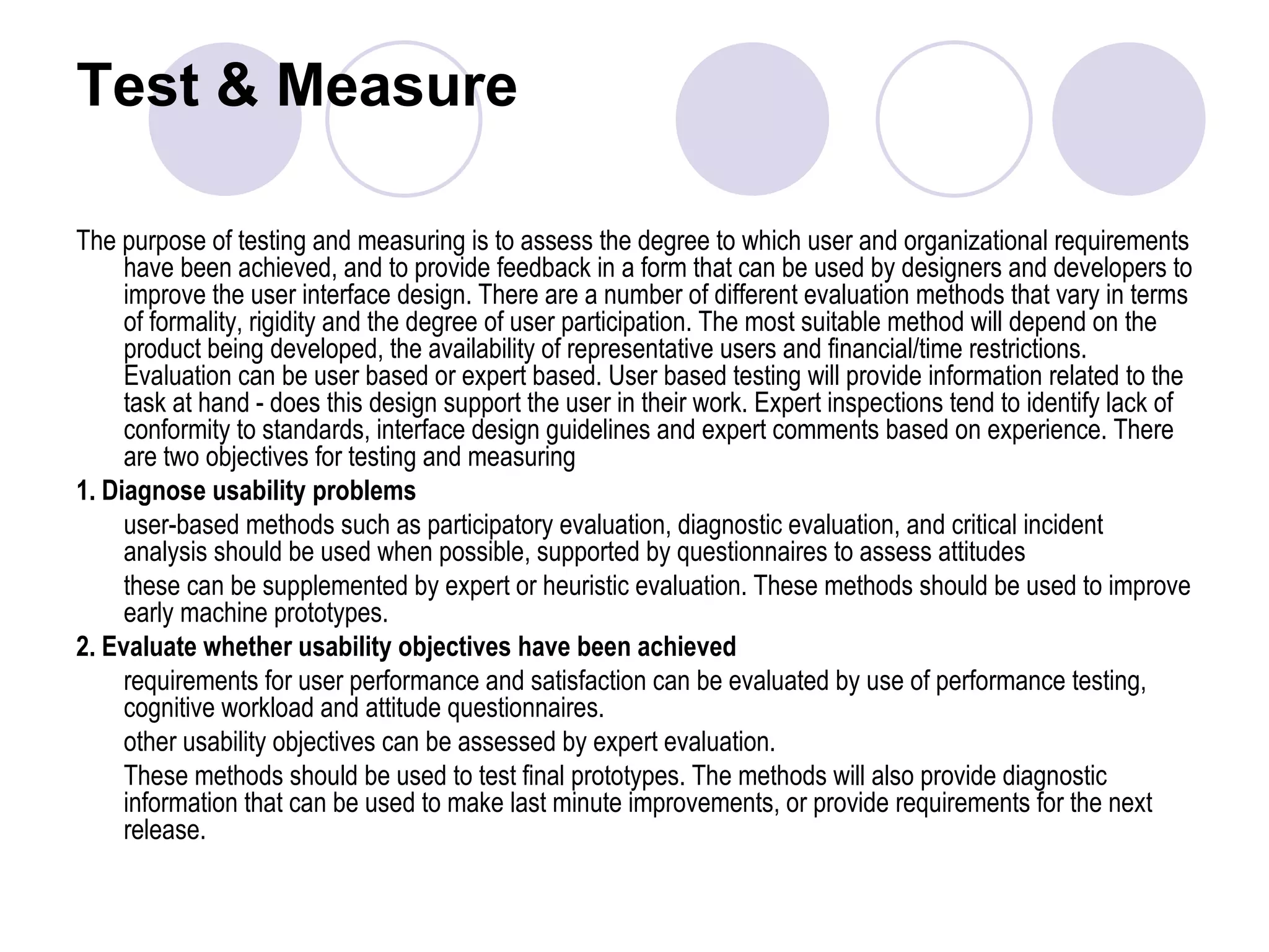 Test & Measure  The purpose of testing and measuring is to assess the degree to which user and organizational requirements have been achieved, and to provide feedback in a form that can be used by designers and developers to improve the user interface design. There are a number of different evaluation methods that vary in terms of formality, rigidity and the degree of user participation. The most suitable method will depend on the product being developed, the availability of representative users and financial/time restrictions. Evaluation can be user based or expert based. User based testing will provide information related to the task at hand - does this design support the user in their work. Expert inspections tend to identify lack of conformity to standards, interface design guidelines and expert comments based on experience. There are two objectives for testing and measuring 1. Diagnose usability problems user-based methods such as participatory evaluation, diagnostic evaluation, and critical incident analysis should be used when possible, supported by questionnaires to assess attitudes  these can be supplemented by expert or heuristic evaluation. These methods should be used to improve early machine prototypes. 2. Evaluate whether usability objectives have been achieved requirements for user performance and satisfaction can be evaluated by use of performance testing, cognitive workload and attitude questionnaires.  other usability objectives can be assessed by expert evaluation.  These methods should be used to test final prototypes. The methods will also provide diagnostic information that can be used to make last minute improvements, or provide requirements for the next release. 