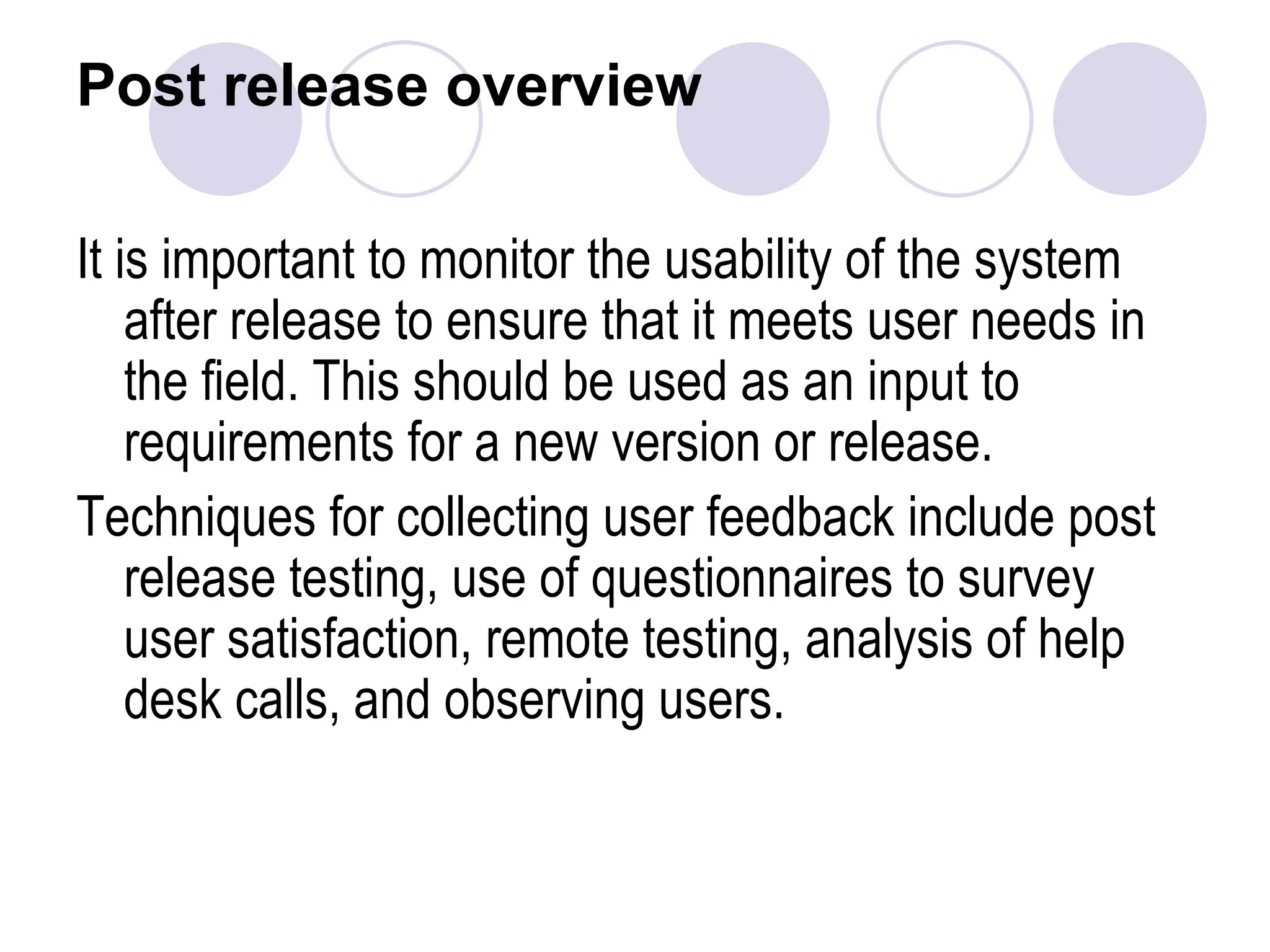 Post release overview It is important to monitor the usability of the system after release to ensure that it meets user needs in the field. This should be used as an input to requirements for a new version or release. Techniques for collecting user feedback include post release testing, use of questionnaires to survey user satisfaction, remote testing, analysis of help desk calls, and observing users.   