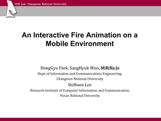 An Interactive Fire Animation on a
Mobile Environment
DongGyu Park, SangHyuk Woo, MiRiNa Jo
Dept. of Information and Communications Engineering,
Changwon National University
DoHoon Lee
Research Institute of Computer Information and Communication,
Pusan National University
 
