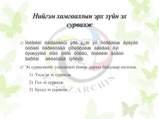 Нийгэм хамгааллын эрх зүйн эх
сурвалж
 Íèéãìèéí õàìãààëëûí ýðõ ç¿éí ýõ ñóðâàëæ ãýäýãò
òóõàéí õàðèëöààã çîõèöóóëæ áàéãàà õýì
õýìæýýíèé öîãö áîëîõ õóóëü, õóóëèéí äàãóó
ãàðñàí àêòóóäûã íýðëýíý.
 Эх сурвалжийг уламжлалт ёсоор дараах байдлаар ангилна.
1) Үндсэн эх сурвалж
2) Гол эх сурвалж
3) Бусад эх сурвалж
 