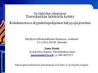 Jyväskylän yliopiston Tietotekniikan laitoksella kehitty Kohdennettava älypuhelinpohjainen hälytysjärjestelmä 
Säteilyturvallisuustutkimus Suomessa -seminaari 5.11.2014, STUK, Helsinki 
Jaana Kuula 
Jyväskylän yliopisto, Tietotekniikan laitos 
jaana.kuula@jyu.fi ; p. 040-8053272 
Teknologian kehittämisen päärahoittajat ovat Tekes ja Jyväskylän yliopisto.  