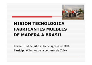 MISION TECNOLOGICA
FABRICANTES MUEBLES
DE MADERA A BRASIL

Fecha : 31 de julio al 06 de agosto de 2008
Particip.: 6 Pymes de la comuna de Talca
 