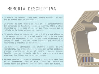 MEMORIA DESCRIPTIVA
• El mueble de lectura tiene como nombre Matoaka, el cual
era el nombra real de Pocahontas.
• El diseño de este mueble se basa en las características
del personaje de Pocahontas como su espíritu libre y otros
elementos de ella como el collar que lleva puesto que se
refleja en la forma externa del mueble.
• El mueble tiene un tamaño de 1.80 x 0.60 m y una altura de
1.80 metros. La estructura del mueble consta de una forma
externa que representa el collar que lleva Pocahontas y el
centro de este tiene una forma orgánica que muestra la
naturaleza y libertad de Pocahontas.
• Los materiales utilizados son: aluminio y acero de alta
resistencia. Hay diferentes versiones con varios acabados:
bronce, aluminio pulido en el centro y marrón oscuro.
También tiene en la parte más baja una estructura para
almacenar los libros que se están leyendo.
• Matoaka permite al usuario sentarse y acostarse para leer
en los diferentes lados de este. Tiene una lámpara con
cabeza móvil que permite leer de ambos lados del mueble.
 