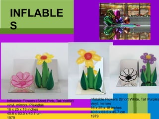 INFLABLE
S
Inflatable Flowers (Short Pink, Tall Yellow)
vinyl, mirrors, Plexiglas
16 x 25 x 18 inches
40.6 x 63.5 x 45.7 cm
1979
nflatable Flowers (Short White, Tall Purple)
vinyl, mirrors
16 x 25 x 18 inches
40.6 x 63.5 x 45.7 cm
1979
 