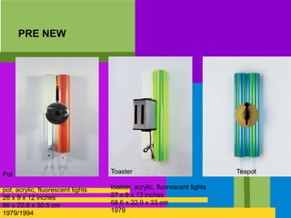 PRE NEW
Pot
pot, acrylic, fluorescent lights
26 x 9 x 12 inches
66 x 22.9 x 30.5 cm
1979/1994
Toaster
toaster, acrylic, fluorescent lights
27 x 9 x 13 inches
68.6 x 22.9 x 33 cm
1979
Teapot
 