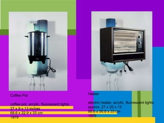 Coffee Pot
coffee pot, acrylic, fluorescent lights
27 x 9 x 13 inches
68.6 x 22.9 x 33 cm
1979
Heater
electric heater, acrylic, fluorescent lights
approx. 27 x 20 x 13
68.6 x 50.8 x 33 cm
1979
 