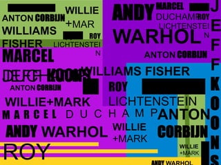 ANDY WARHOL
JEFF KOONS
ROY
LICHTENSTEIN
ANTON CORBIJN
ROY
J
E
F
F
K
O
O
N
ANDY
WARHOL
ANTON
CORBIJN
ANTON CORBIJN
MARCEL
DUCHAMPWILLIAMS FISHER
WILLIE+MARK
WILLIE
+MARK
WILLIAMS
FISHER
ROY
LICHTENSTEI
N
WILLIE
+MAR
K
ANTON CORBIJN
ROY
LICHTENSTEI
N
WILLIE
+MARK
MARCEL
DUCHAMP
 