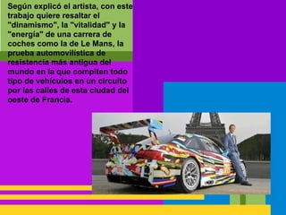 Según explicó el artista, con este
trabajo quiere resaltar el
"dinamismo", la "vitalidad" y la
"energía" de una carrera de
coches como la de Le Mans, la
prueba automovilística de
resistencia más antigua del
mundo en la que compiten todo
tipo de vehículos en un circuito
por las calles de esta ciudad del
oeste de Francia.
 